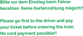 Bitte vor dem Einstieg beim Fahrer bezahlen. Keine Kartenzahlung mögich!!  Please go first to the driver and pay  your ticket before entering the train. No card payment possible!!